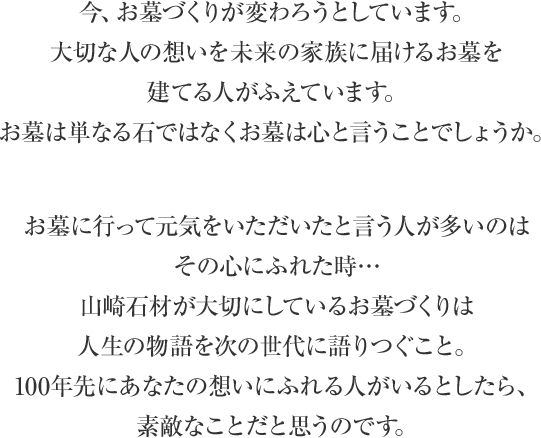 今、お墓づくりが変わろうとしています。大切な人の想いを未来の家族に届けるお墓を建てる人がふえています。お墓は単なる石ではなくお墓は心と言うことでしょうか。 お墓に行って元気をいただいたと言う人が多いのはその心にふれた時…山崎石材が大切にしているお墓づくりは人生の物語を次の世代に語りつぐこと。100年先にあなたの想いにふれる人がいるとしたら、素敵なことだと思うのです。