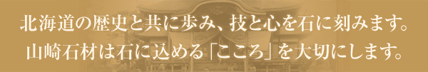 北海道の歴史と共に歩み、技と心を石に刻みます。山崎石材は石に込める「こころ」を大切にします。