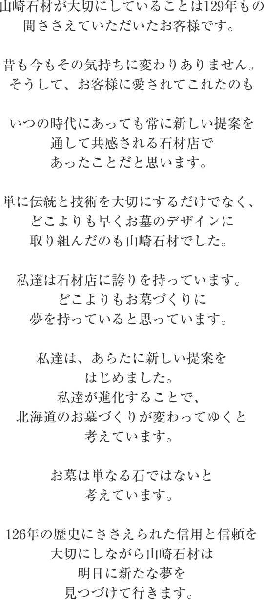 山崎石材が大切にしていることは126年もの間ささえていただいたお客様です。 昔も今もその気持ちに変わりありません。そうして、お客様に愛されてこれたのもいつの時代にあっても常に新しい提案を通して共感される石材店であったことだと思います。 単に伝統と技術を大切にするだけでなく、どこよりも早くお墓のデザインに取り組んだのも山崎石材でした。 私達は石材店に誇りを持っています。どこよりもお墓づくりに夢を持っていると思っています。 私達は、あらたに新しい提案をはじめました。私達が進化することで、北海道のお墓づくりが変わってゆくと 考えています。 お墓は単なる石ではないと考えています。 126年の歴史にささえられた信用と信頼を大切にしながら山崎石材は明日に新たな夢を見つづけて行きます。