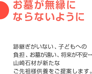 お墓が無縁にならないように 跡継ぎがいない、子どもへの負担、お墓が遠い、将来が不安・・・山崎石材が新たなご先祖様供養をご提案します。